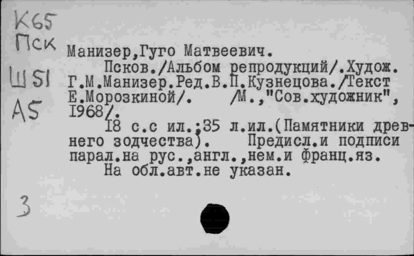 ﻿KGS’
Пек
111 SI
AS
Манизер,Гуго Матвеевич.
Псков./Альб ом ре продукций/.Худ ож. Г. М.Манизер.Ред. В. ÎI. Кузнецова. /Текст Е.Морозкиной/. /М. ,”Сов.художник”, 1968/.
18 с.с ил.:35 л.ил.(Памятники древнего зодчества). Предисл.и подписи парал.на рус.,англ.,нем.и франц.яз.
На обл.авт.не указан.